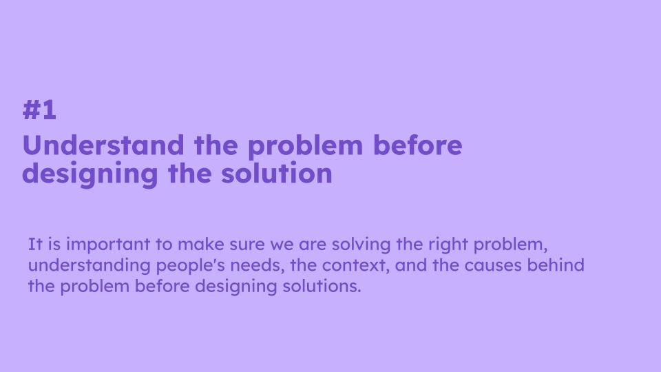 #1  Understand the problem before designing the solution. It is important to make sure we are solving the right problem, understanding people's needs, the context, and the causes behind the problem before designing solutions.