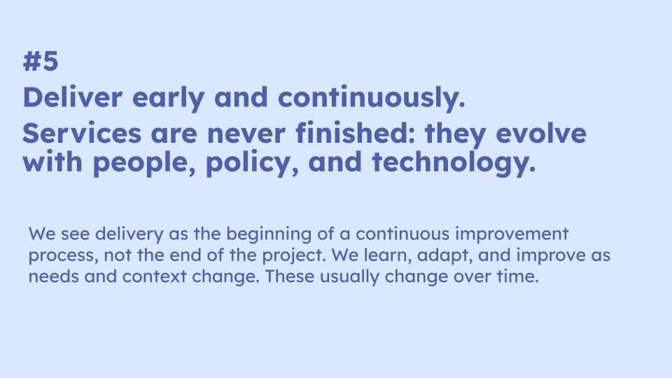 #5  Deliver early and continuously. Services are never finished: they evolve with people, policy, and technology. We see delivery as the beginning of a continuous improvement process, not the end of the project. We learn, adapt, and improve as needs and context change. These usually change over time.