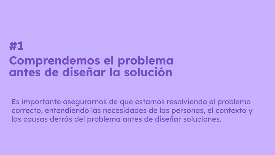 #1 Comprendemos el problema antes de diseñar la solución #1 Comprendemos el problema antes de diseñar la solución. Es importante asegurarnos de que estamos resolviendo el problema correcto, entendiendo las necesidades de las personas, el contexto y las causas detrás del problema antes de diseñar soluciones.