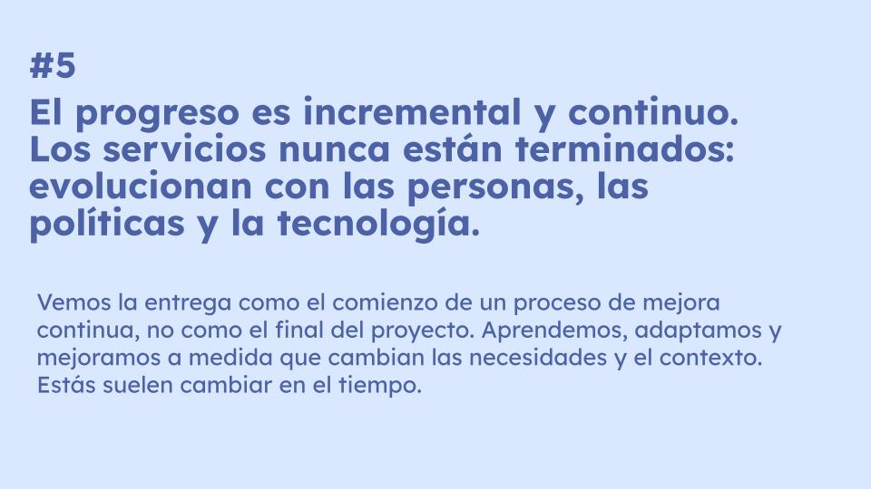 #5 El progreso es incremental y continuo. Los servicios nunca están terminados: evolucionan con las personas, las políticas y la tecnología. #5 El progreso es incremental y continuo. Los servicios nunca están terminados: evolucionan con las personas, las políticas y la tecnología. Vemos la entrega como el comienzo de un proceso de mejora continua, no como el final del proyecto. Aprendemos, adaptamos y mejoramos a medida que cambian las necesidades y el contexto. Estás suelen cambiar en el tiempo.